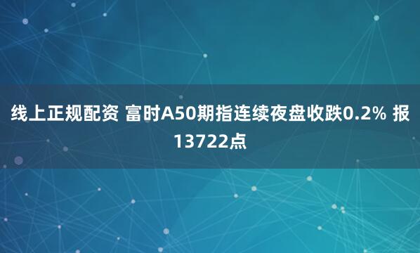 线上正规配资 富时A50期指连续夜盘收跌0.2% 报13722点
