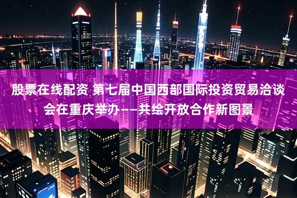 股票在线配资 第七届中国西部国际投资贸易洽谈会在重庆举办——共绘开放合作新图景