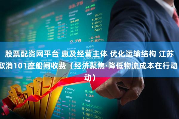 股票配资网平台 惠及经营主体 优化运输结构 江苏取消101座船闸收费（经济聚焦·降低物流成本在行动）