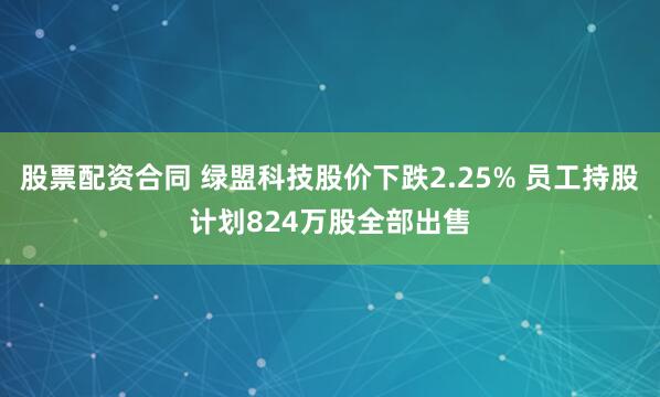 股票配资合同 绿盟科技股价下跌2.25% 员工持股计划824万股全部出售