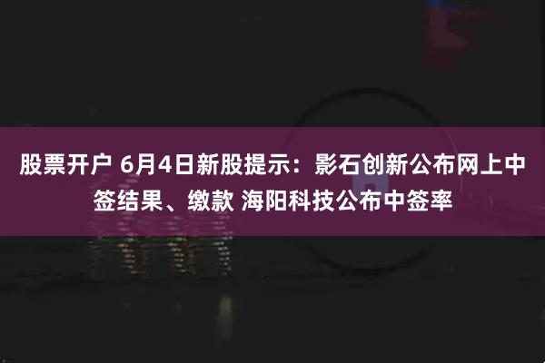 股票开户 6月4日新股提示：影石创新公布网上中签结果、缴款 海阳科技公布中签率