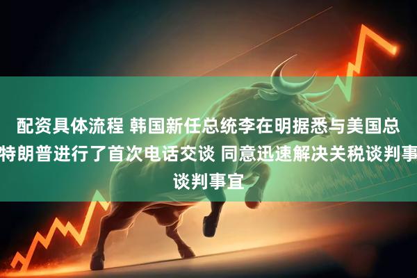 配资具体流程 韩国新任总统李在明据悉与美国总统特朗普进行了首次电话交谈 同意迅速解决关税谈判事宜