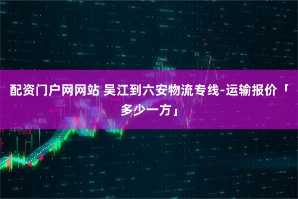 配资门户网网站 吴江到六安物流专线-运输报价「多少一方」