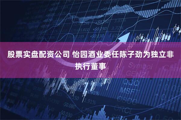 股票实盘配资公司 怡园酒业委任陈子劲为独立非执行董事