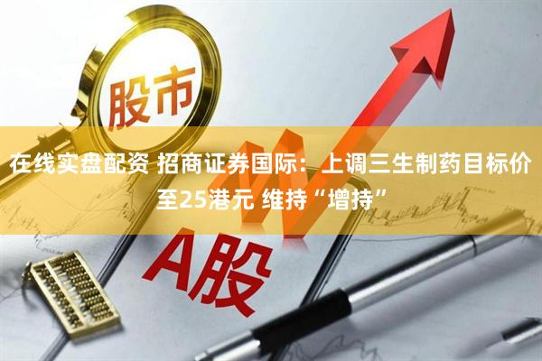 在线实盘配资 招商证券国际：上调三生制药目标价至25港元 维持“增持”