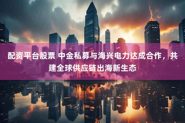 配资平台股票 中金私募与海兴电力达成合作，共建全球供应链出海新生态