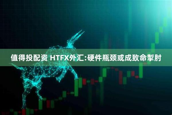 值得投配资 HTFX外汇:硬件瓶颈或成致命掣肘