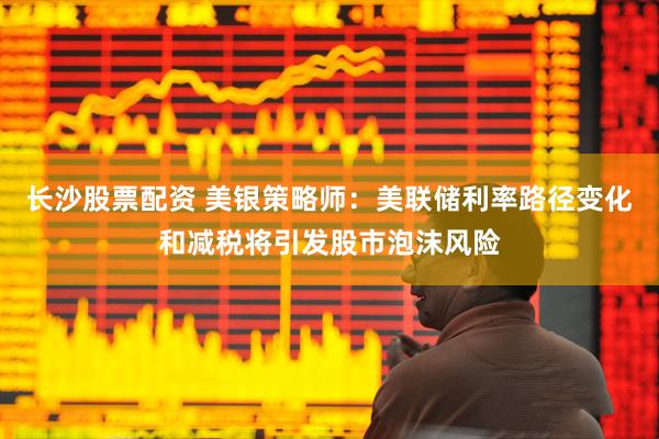 长沙股票配资 美银策略师：美联储利率路径变化和减税将引发股市泡沫风险
